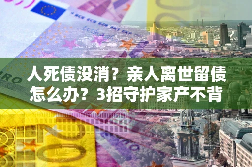 济南人死债没消？亲人离世留债怎么办？3招守护家产不背锅