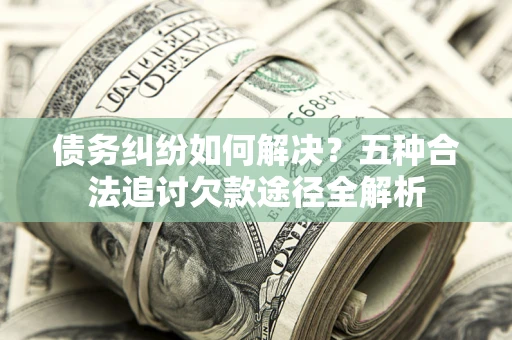 济南债务纠纷如何解决？五种合法追讨欠款途径全解析