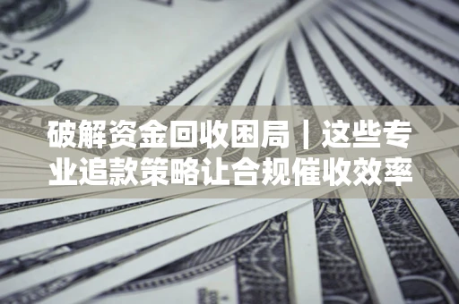 济南破解资金回收困局｜这些专业追款策略让合规催收效率翻倍