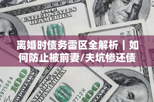 济南离婚时债务雷区全解析｜如何防止被前妻/夫坑惨还债？