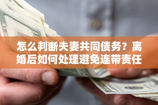 济南怎么判断夫妻共同债务？离婚后如何处理避免连带责任？